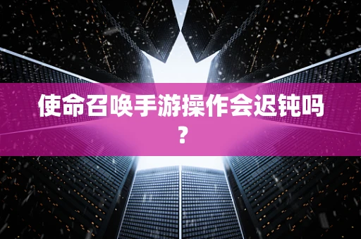 使命召唤手游操作会迟钝吗？