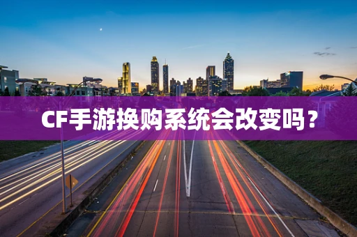 CF手游换购系统会改变吗？