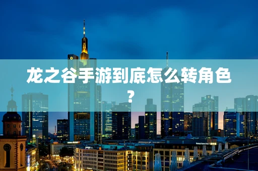 龙之谷手游到底怎么转角色？