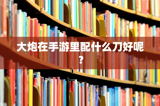 大炮在手游里配什么刀好呢？