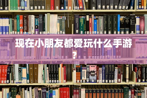 现在小朋友都爱玩什么手游？
