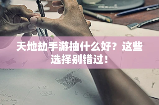 天地劫手游抽什么好？这些选择别错过！