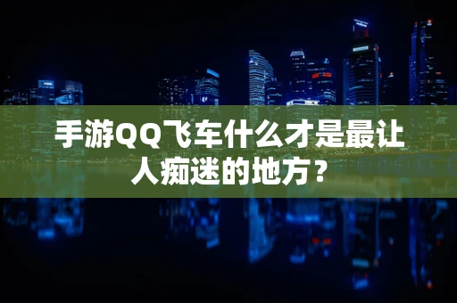 手游QQ飞车什么才是最让人痴迷的地方？