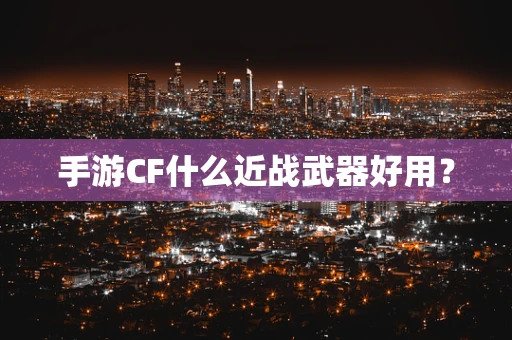 手游CF什么近战武器好用？