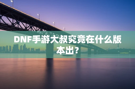 DNF手游大叔究竟在什么版本出？