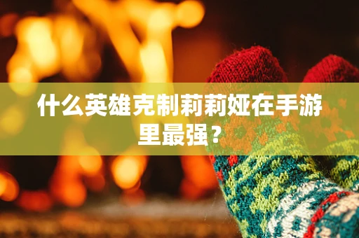 什么英雄克制莉莉娅在手游里最强？