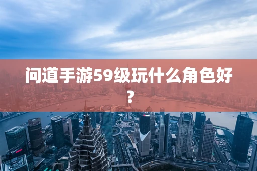 问道手游59级玩什么角色好？