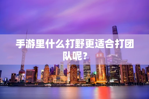 手游里什么打野更适合打团队呢？