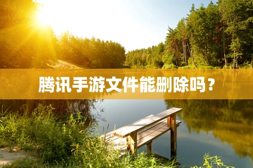 腾讯手游文件能删除吗？
