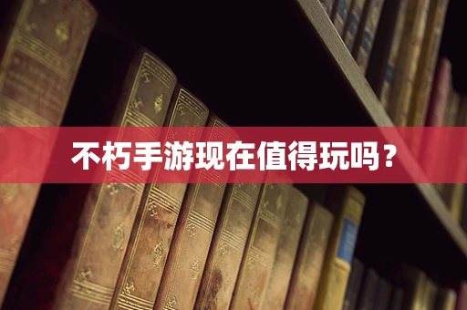 不朽手游现在值得玩吗？