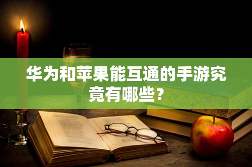 华为和苹果能互通的手游究竟有哪些？